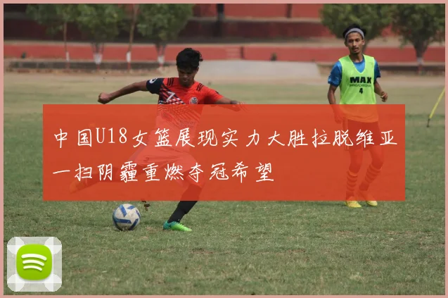 中国U18女篮展现实力大胜拉脱维亚一扫阴霾重燃夺冠希望