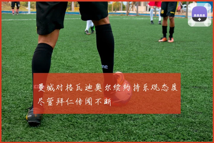 曼城对格瓦迪奥尔续约持乐观态度尽管拜仁传闻不断