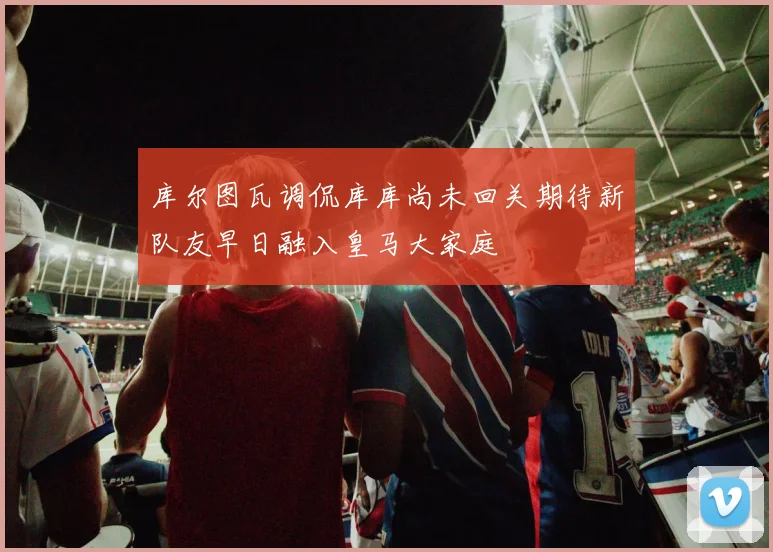 库尔图瓦调侃库库尚未回关期待新队友早日融入皇马大家庭