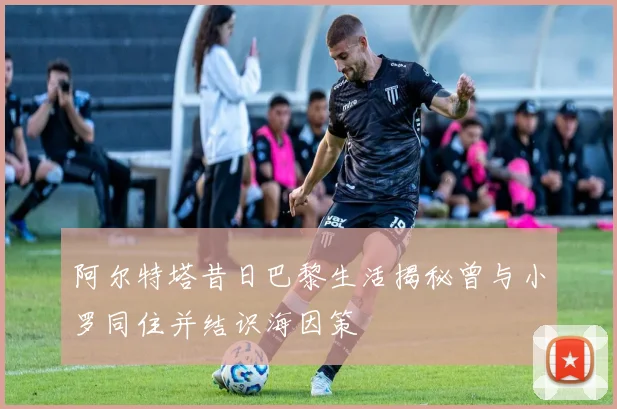 阿尔特塔昔日巴黎生活揭秘曾与小罗同住并结识海因策