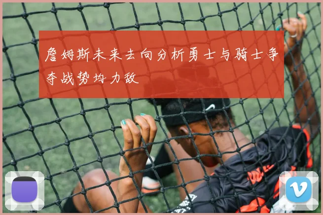 詹姆斯未来去向分析勇士与骑士争夺战势均力敌