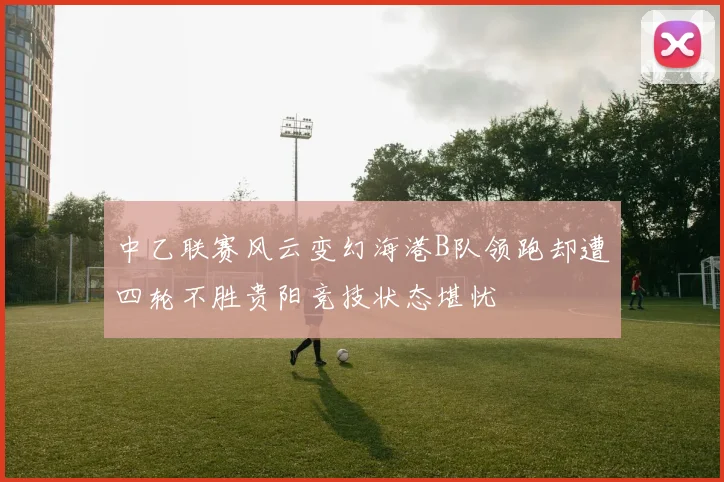 中乙联赛风云变幻海港B队领跑却遭四轮不胜贵阳竞技状态堪忧