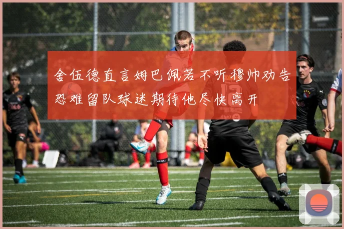 舍伍德直言姆巴佩若不听穆帅劝告恐难留队球迷期待他尽快离开