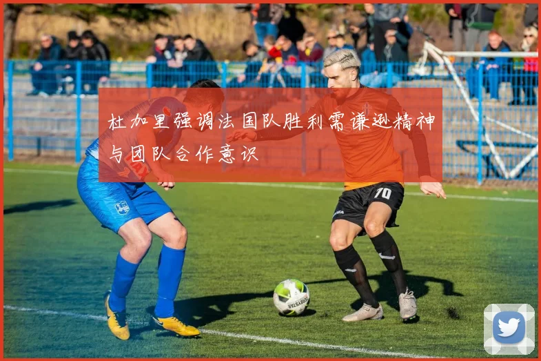 杜加里强调法国队胜利需谦逊精神与团队合作意识
