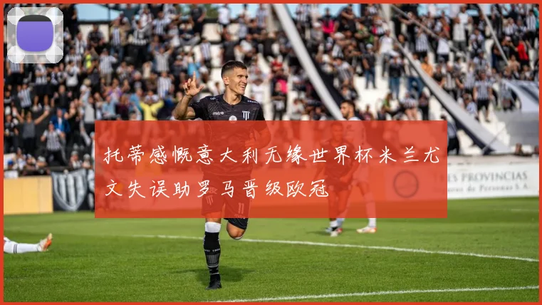 托蒂感慨意大利无缘世界杯米兰尤文失误助罗马晋级欧冠
