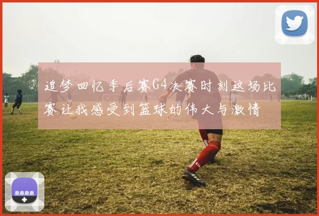 追梦回忆季后赛G4决赛时刻这场比赛让我感受到篮球的伟大与激情