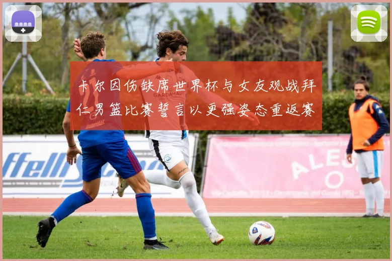 卡尔因伤缺席世界杯与女友观战拜仁男篮比赛誓言以更强姿态重返赛场