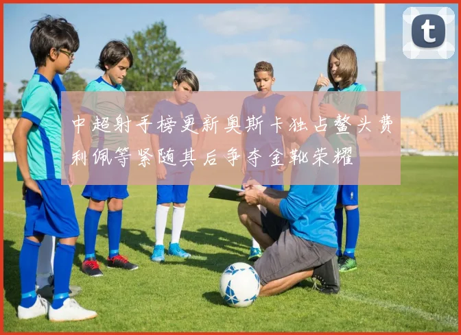 中超射手榜更新奥斯卡独占鳌头费利佩等紧随其后争夺金靴荣耀
