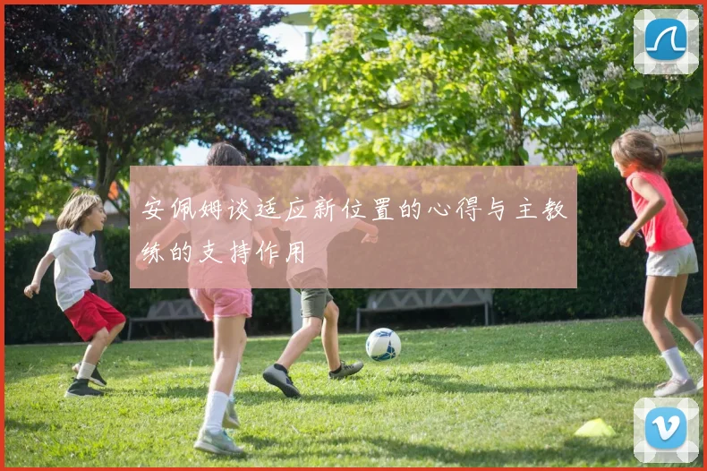 安佩姆谈适应新位置的心得与主教练的支持作用