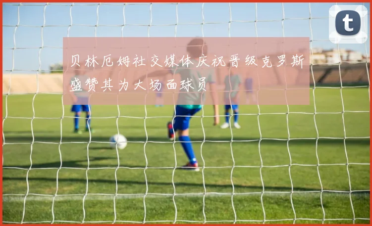 贝林厄姆社交媒体庆祝晋级克罗斯盛赞其为大场面球员