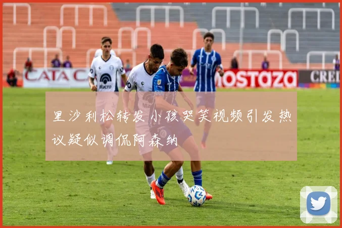 里沙利松转发小孩哭笑视频引发热议疑似调侃阿森纳