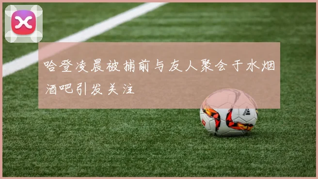 哈登凌晨被捕前与友人聚会于水烟酒吧引发关注