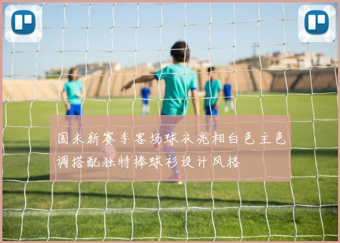 国米新赛季客场球衣亮相白色主色调搭配独特棒球衫设计风格
