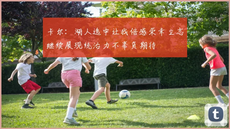 卡尔：湖人选中让我倍感荣幸立志继续展现统治力不辜负期待